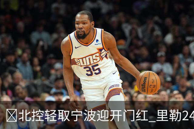 🏀北控轻取宁波迎开门红 里勒24+5 廖三宁15+5 栾利程13分